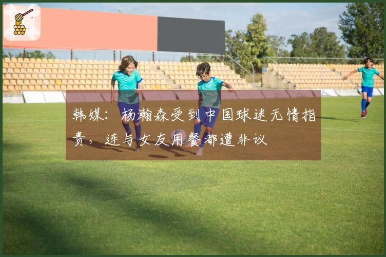 韩媒：杨瀚森受到中国球迷无情指责，连与女友用餐都遭非议