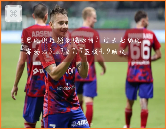 恩比德近期表现如何？过去七场比赛场均31.7分7.7篮板4.9助攻
