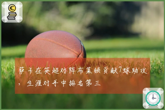 萨卡在英超对阵布莱顿贡献7球助攻，生涯对手中排名第三