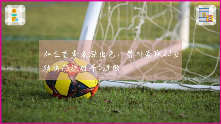 加兰首秀表现出色，替补豪取23分助快船送对手6连败