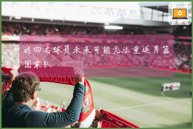 这四名球员未来可能无法重返男篮国家队