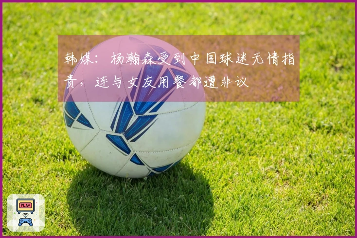 韩媒：杨瀚森受到中国球迷无情指责，连与女友用餐都遭非议