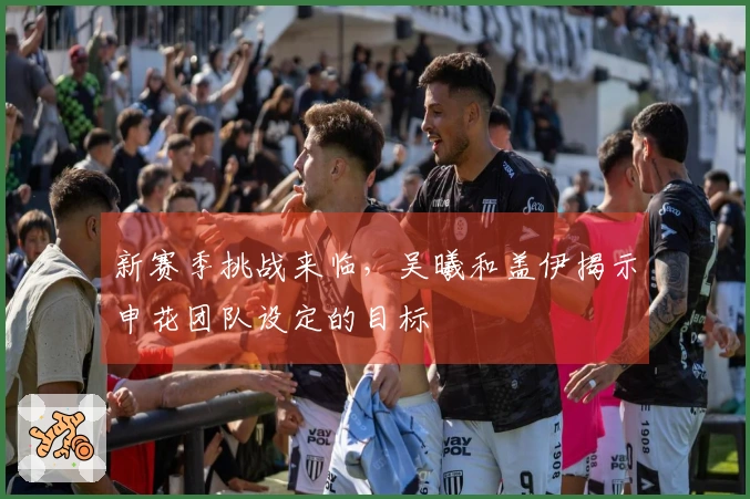 新赛季挑战来临，吴曦和盖伊揭示申花团队设定的目标