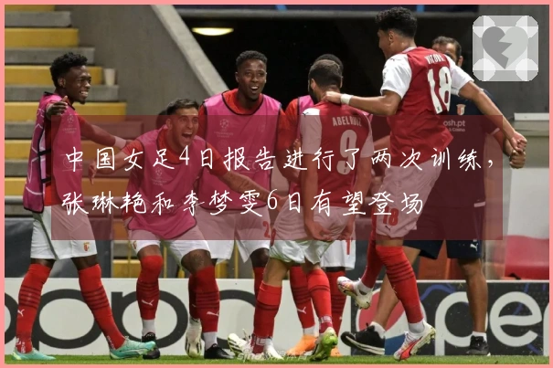 中国女足4日报告进行了两次训练，张琳艳和李梦雯6日有望登场