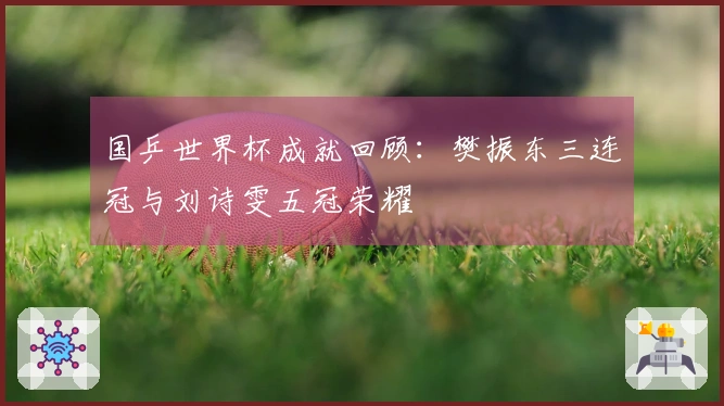 国乒世界杯成就回顾：樊振东三连冠与刘诗雯五冠荣耀