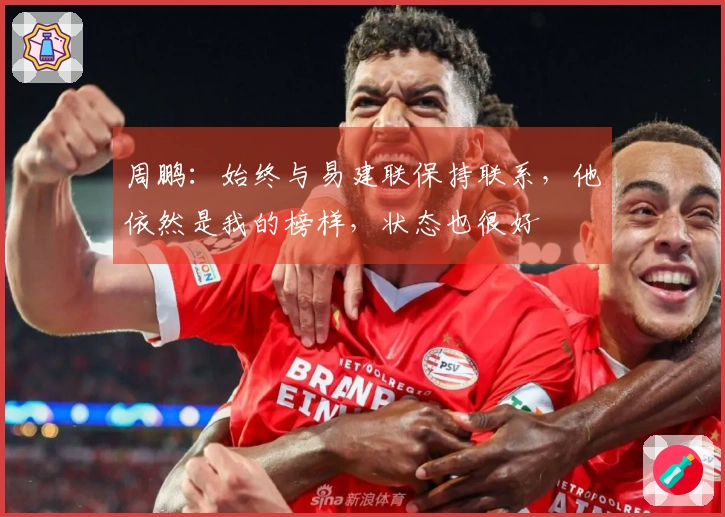 周鹏：始终与易建联保持联系，他依然是我的榜样，状态也很好