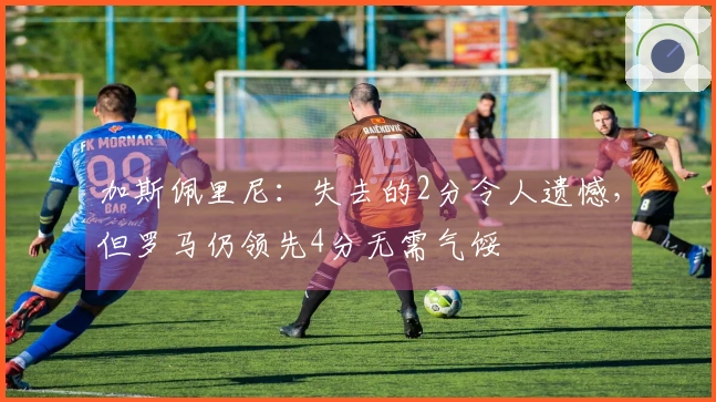 加斯佩里尼：失去的2分令人遗憾，但罗马仍领先4分无需气馁