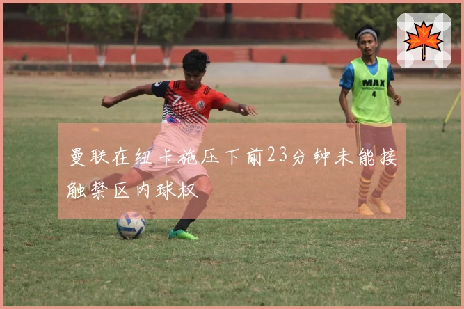 曼联在纽卡施压下前23分钟未能接触禁区内球权