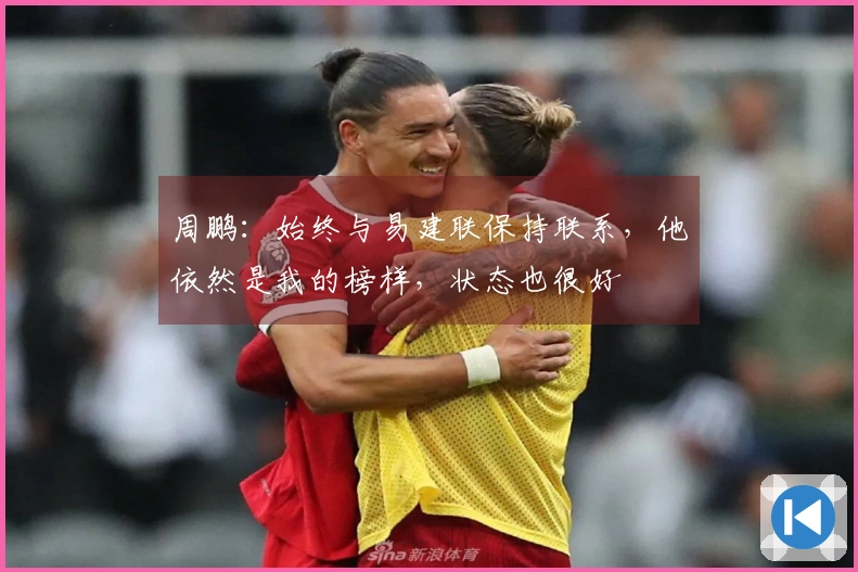 周鹏：始终与易建联保持联系，他依然是我的榜样，状态也很好