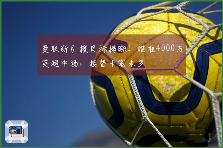 曼联新引援目标揭晓！瞄准4000万英超中场，接替卡塞米罗