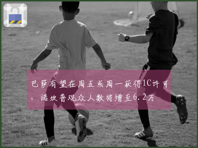 巴萨有望在周五或周一获得1C许可，诺坎普观众人数将增至6.2万