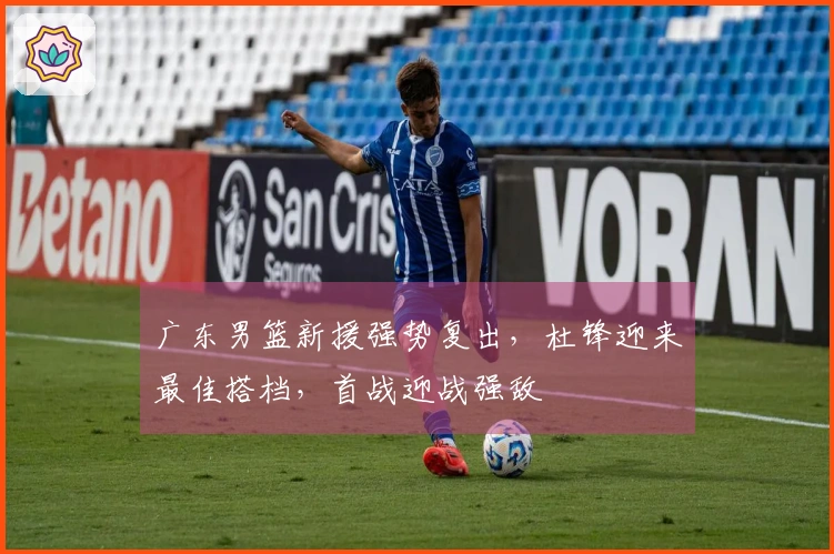 广东男篮新援强势复出，杜锋迎来最佳搭档，首战迎战强敌