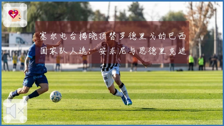 塞尔电台揭晓顶替罗德里戈的巴西国家队人选：安东尼与恩德里克进入名单