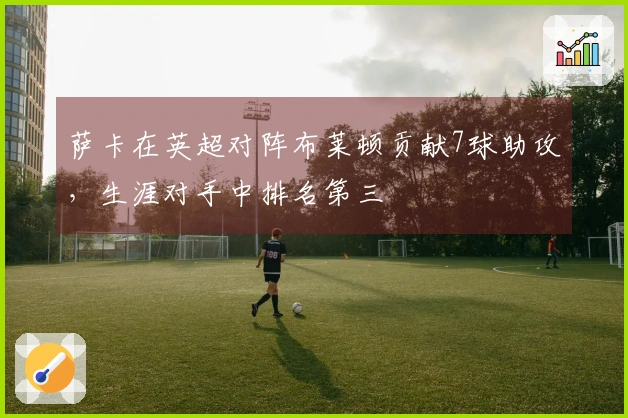 萨卡在英超对阵布莱顿贡献7球助攻，生涯对手中排名第三