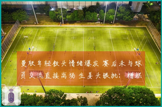 曼联年轻教头情绪爆发 赛后未与球员交流直接离场 生姜头狠批：糟糕至极