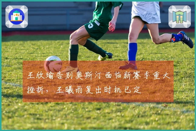 王欣瑜告别奥斯汀面临新赛季重大挫折，王曦雨复出时机已定