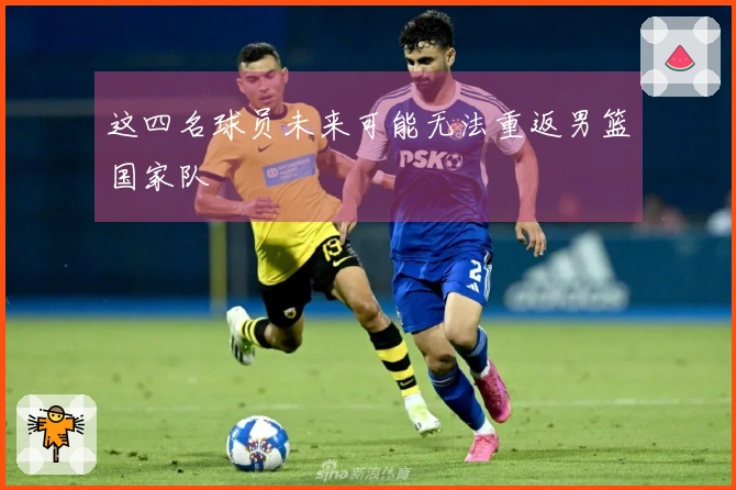 这四名球员未来可能无法重返男篮国家队