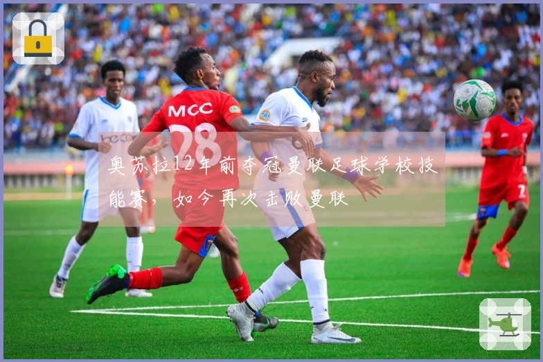 奥苏拉12年前夺冠曼联足球学校技能赛，如今再次击败曼联