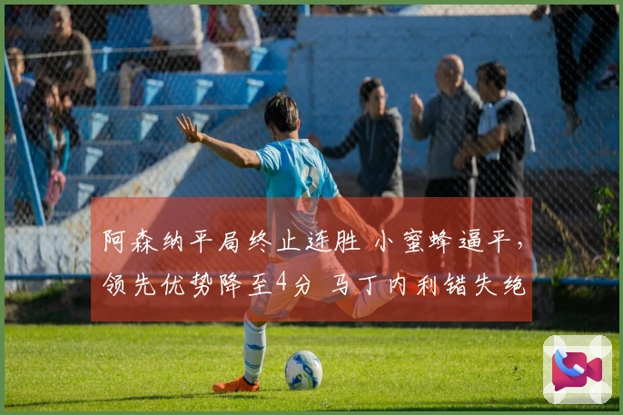 阿森纳平局终止连胜 小蜜蜂逼平，领先优势降至4分 马丁内利错失绝杀机会