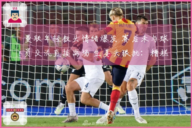 曼联年轻教头情绪爆发 赛后未与球员交流直接离场 生姜头狠批：糟糕至极