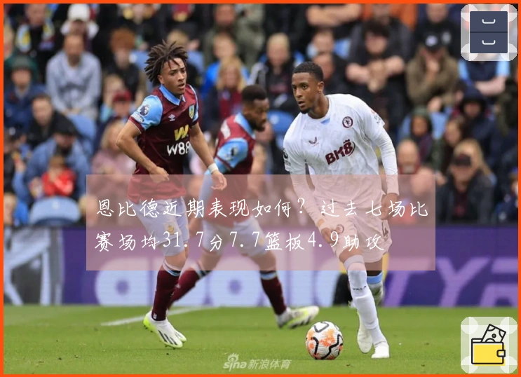 恩比德近期表现如何？过去七场比赛场均31.7分7.7篮板4.9助攻