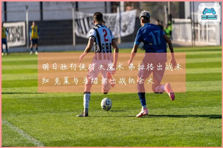明日独行侠对决魔术 弗拉格出战未知 克莱与马绍尔出战机会大