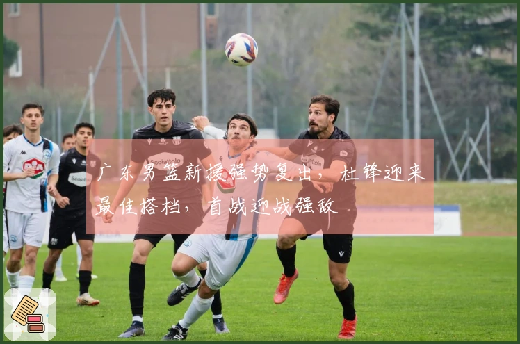 广东男篮新援强势复出，杜锋迎来最佳搭档，首战迎战强敌