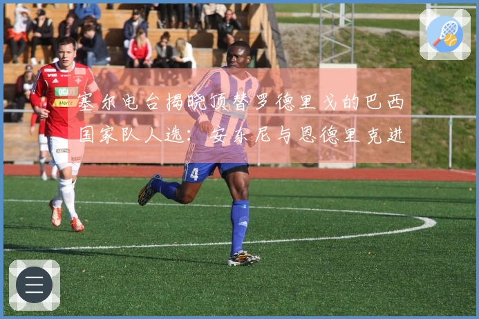 塞尔电台揭晓顶替罗德里戈的巴西国家队人选：安东尼与恩德里克进入名单