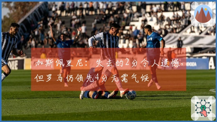 加斯佩里尼：失去的2分令人遗憾，但罗马仍领先4分无需气馁